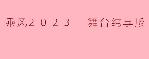 在“乘风2023 舞台纯享版”中,展现了哪些精彩的表演元素,使得观众感受到不一样的视听盛宴?